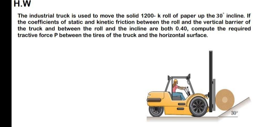 H.W
The industrial truck is used to move the solid 1200- k roll of paper up the 30° incline. If
the coefficients of static and kinetic friction between the roll and the vertical barrier of
the truck and between the roll and the incline are both 0.40, compute the required
tractive force P between the tires of the truck and the horizontal surface.
30⁰