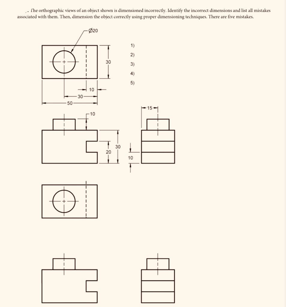 . rhe orthographic views of an object shown is dimensioned incorrectly. Identify the incorrect dimensions and list all mistakes
associated with them. Then, dimension the object correctly using proper dimensioning techniques. There are five mistakes.
Ø20
1)
2)
30
3)
4)
5)
10
30-
-50
15
-10
30
20
10
