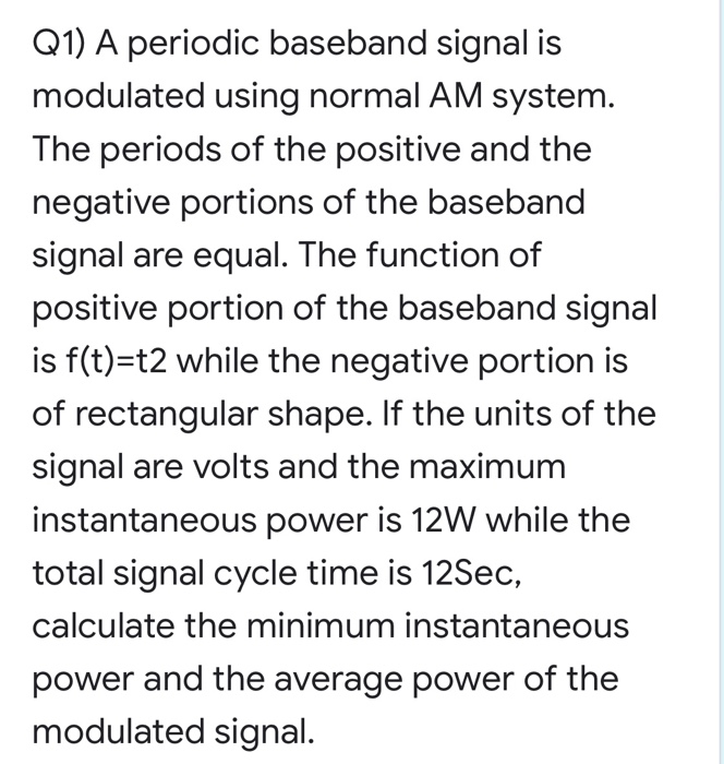 Q1) A periodic baseband signal is
modulated using normal AM system.
The periods of the positive and the
negative portions of the baseband
signal are equal. The function of
positive portion of the baseband signal
is f(t)=t2 while the negative portion is
of rectangular shape. If the units of the
signal are volts and the maximum
instantaneous power is 12W while the
total signal cycle time is 12Sec,
calculate the minimum instantaneous
power and the average power of the
modulated signal.
