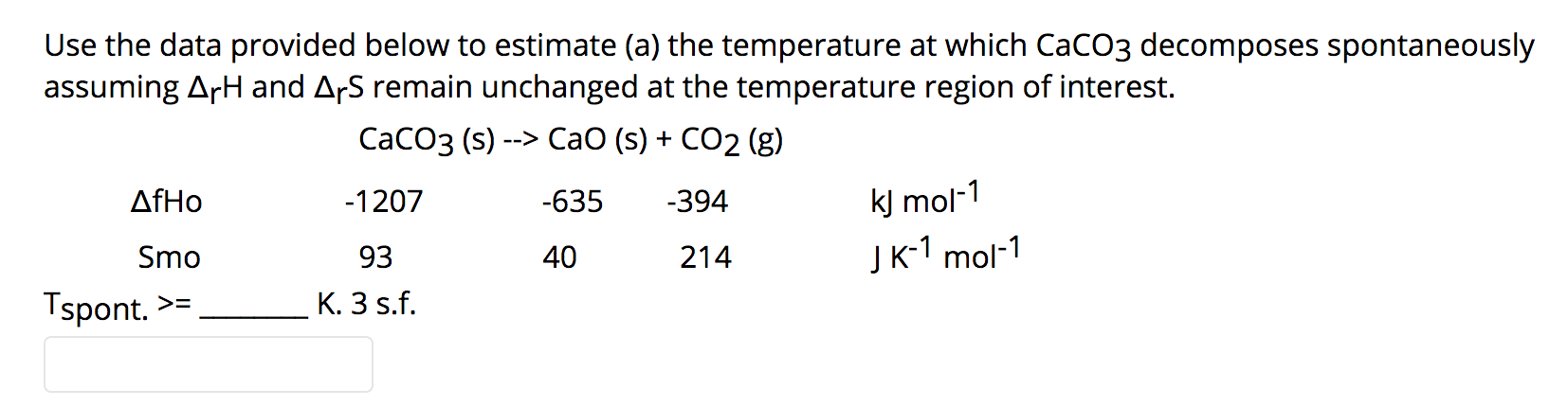 Use the data provided below to estimate (a) the temperature at which CaCO3 decomposes spontaneously
assuming ArH and ArS remain unchanged at the temperature region of interest.
СаСОз (s) --> СaO (s) + CО2 (g)
kJ mol-1
Jк1 mol-1
AfHo
-1207
-635
-394
Smo
93
40
214
Tspont. >=
K. 3 s.f.
