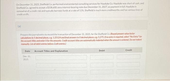 On December 31, 2025, Sheffield Co. performed environmental consulting services for Hayduke Co. Hayduke was short of cash, and
Sheffield Co. agreed to accept a $338,600 zero-interest-bearing note due December 31, 2027, as payment in full. Hayduke is
somewhat of a credit risk and typically borrows funds at a rate of 11%. Sheffield is much more creditworthy and has various lines of
credit at 6%.
(a)
Prepare the journal entry to record the transaction of December 31, 2025, for the Sheffield Co. (Round present value factor
calculations to 5 decimal places, eg. 1.25124 and final answers to O decimal places, e.g. 5,275. If no entry is required, select "No Entry" for
the account titles and enter O for the amounts. Credit account titles are automatically indented when the amount is entered. Do not indent
manually. List all debit entries before cladit entries)
Account Titles and Explanation
Date
Dec. 31,
2025
Debit
Credit