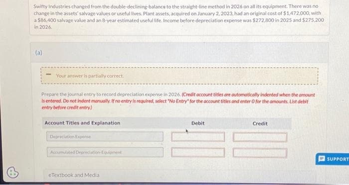 Swifty Industries changed from the double-declining-balance to the straight-line method in 2026 on all its equipment. There was no
change in the assets' salvage values or useful lives. Plant assets, acquired on January 2, 2023, had an original cost of $1,472,000, with
a $86,400 salvage value and an 8-year estimated useful life. Income before depreciation expense was $272,800 in 2025 and $275,200
in 2026.
(a)
Your answer is partially correct.
Prepare the journal entry to record depreciation expense in 2026. (Credit account titles are automatically indented when the amount
is entered. Do not indent manually. If no entry is required, select "No Entry for the account titles and enter O for the amounts. List debit
entry before credit entry)
Account Titles and Explanation
Depreciation Expense
Accumulated Depreciation Equipment
eTextbook and Media
Debit
Credit
SUPPORT