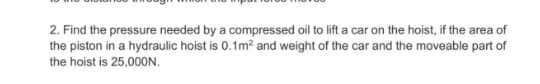 2. Find the pressure needed by a compressed oil to lift a car on the hoist, if the area of
the piston in a hydraulic hoist is 0.1m? and weight of the car and the moveable part of
the hoist is 25,000N.
