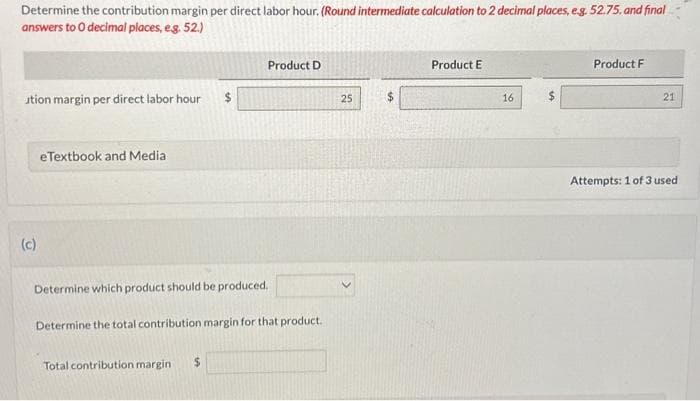Determine the contribution margin per direct labor hour. (Round intermediate calculation to 2 decimal places, e.g. 52.75, and final
answers to O decimal places, e.g. 52.)
ution margin per direct labor hour
(c)
eTextbook and Media
Product D
Determine which product should be produced.
Determine the total contribution margin for that product.
Total contribution margin $
25
Product E
16
Product F
21
Attempts: 1 of 3 used