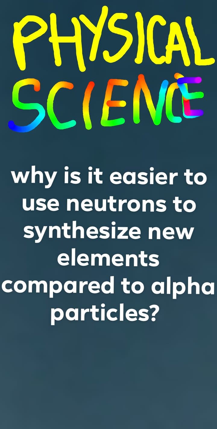 PHYSICAL
SCIENCE
why is it easier to
use neutrons to
synthesize new
elements
compared to alpha
particles?
