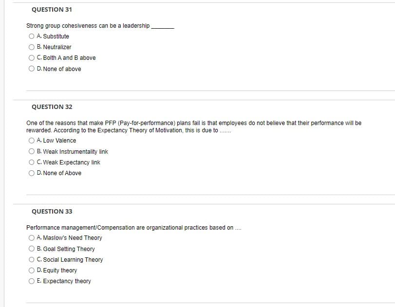 QUESTION 31
Strong group cohesiveness can be a leadership
A. Substitute
B. Neutralizer
C. Bolth A and B above
D. None of above
QUESTION 32
One of the reasons that make PFP (Pay-for-performance) plans fail is that employees do not believe that their performance will be
rewarded. According to the Expectancy Theory of Motivation, this is due to........
A. Low Valence
B. Weak Instrumentality link
C. Weak Expectancy link
D. None of Above
QUESTION 33
Performance management/Compensation are organizational practices based on....
A. Maslow's Need Theory
B. Goal Setting Theory
C. Social Learning Theory
D. Equity theory
E. Expectancy theory