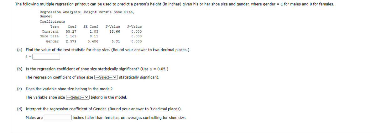 The following multiple regression printout can be used to predict a person's height (in inches) given his or her shoe size and gender, where gender = 1 for males and O for females.
Regression Analysis: Height Versus Shoe Size,
Gender
Coefficients
SE Coef
Coef
55.27
Term
T-Value
P-Value
Constant
1.03
53.66
0.000
Shoe Size
1.161
0.11
0.000
Gender
2.579
0.486
5.31
0.000
(a) Find the value of the test statistic for shoe size. (Round your answer to two decimal places.)
t =
(b) Is the regression coefficient of shoe size statistically significant? (Use a = 0.05.)
The regression coefficient of shoe size --Select--- v statistically significant.
(c) Does the variable shoe size belong in the model?
The variable shoe size --Select--- v belong in the model.
(d) Interpret the regression coefficient of Gender. (Round your answer to 3 decimal places).
Males are
inches taller than females, on average, controlling for shoe size.
