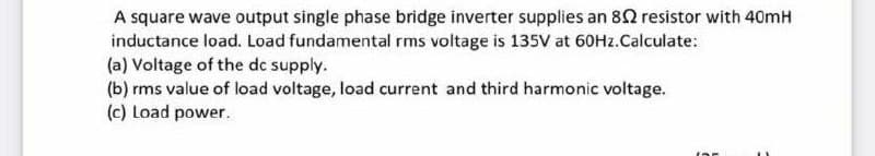 A square wave output single phase bridge inverter supplies an 80 resistor with 40mH
inductance load. Load fundamental rms voltage is 135V at 60HZ.Calculate:
(a) Voltage of the dc supply.
(b) rms value of load voltage, load current and third harmonic voltage.
(c) Load power.
