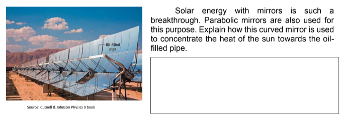Source: Cutnell & Johnson Physics 9 book
Oil-filled
pipe
Solar energy with mirrors is such a
breakthrough. Parabolic mirrors are also used for
this purpose. Explain how this curved mirror is used
to concentrate the heat of the sun towards the oil-
filled pipe.