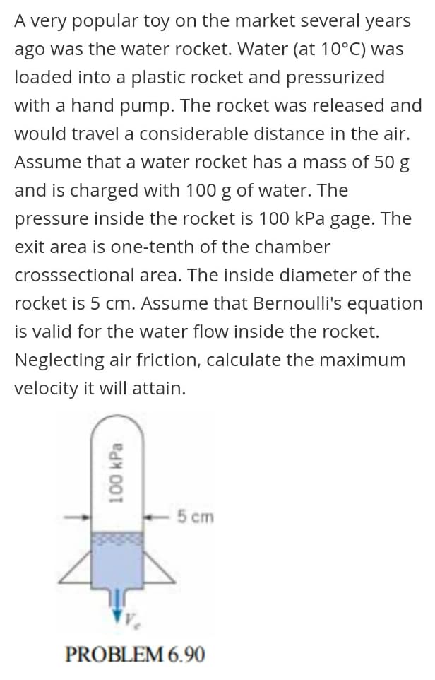 A very popular toy on the market several years
ago was the water rocket. Water (at 10°C) was
loaded into a plastic rocket and pressurized
with a hand pump. The rocket was released and
would travel a considerable distance in the air.
Assume that a water rocket has a mass of 50 g
and is charged with 100 g of water. The
pressure inside the rocket is 100 kPa gage. The
exit area is one-tenth of the chamber
crosssectional area. The inside diameter of the
rocket is 5 cm. Assume that Bernoulli's equation
is valid for the water flow inside the rocket.
Neglecting air friction, calculate the maximum
velocity it will attain.
5 cm
PROBLEM 6.90
100 kPa
