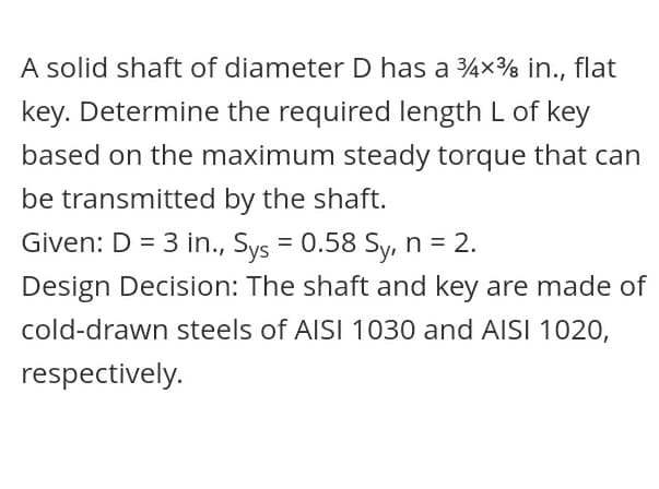 A solid shaft of diameter D has a 4x% in., flat
key. Determine the required length L of key
based on the maximum steady torque that can
be transmitted by the shaft.
Given: D = 3 in., Sys = 0.58 Sy, n = 2.
Design Decision: The shaft and key are made of
cold-drawn steels of AISI 1030 and AISI 1020,
respectively.

