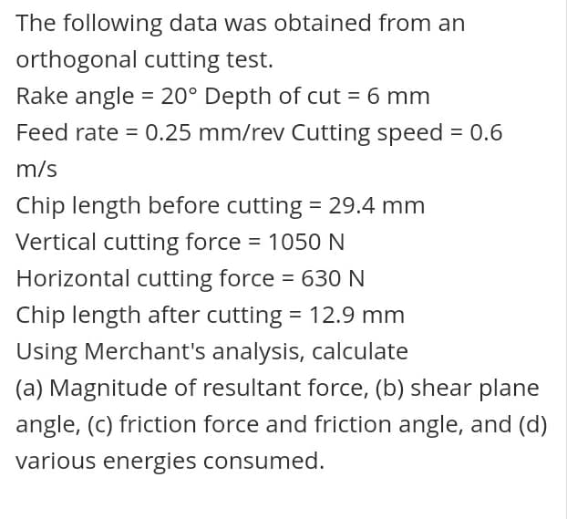 The following data was obtained from an
orthogonal cutting test.
Rake angle = 20° Depth of cut = 6 mm
Feed rate = 0.25 mm/rev Cutting speed = 0.6
m/s
Chip length before cutting = 29.4 mm
Vertical cutting force = 1050 N
Horizontal cutting force = 630 N
Chip length after cutting = 12.9 mm
Using Merchant's analysis, calculate
(a) Magnitude of resultant force, (b) shear plane
angle, (c) friction force and friction angle, and (d)
various energies consumed.
