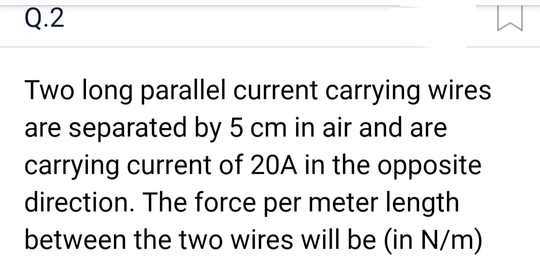 Q.2
Two long parallel current carrying wires
are separated by 5 cm in air and are
carrying current of 20A in the opposite
direction. The force per meter length
between the two wires will be (in N/m)