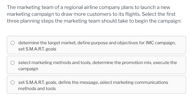 The marketing team of a regional airline company plans to launch a new
marketing campaign to draw more customers to its flights. Select the first
three planning steps the marketing team should take to begin the campaign:
O determine the target market, define purpose and objectives for IMC campaign,
set S.M.A.R.T. goals
select marketing methods and tools, determine the promotion mix, execute the
campaign
set S.M.A.R.T. goals, define the message, select marketing communications
methods and tools
