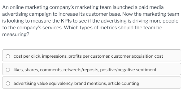 An online marketing company's marketing team launched a paid media
advertising campaign to increase its customer base. Now the marketing team
is looking to measure the KPIS to see if the advertising is driving more people
to the company's services. Which types of metrics should the team be
measuring?
O cost per click, impressions, profits per customer, customer acquisition cost
O likes, shares, comments, retweets/reposts, positive/negative sentiment
advertising value equivalency, brand mentions, article counting

