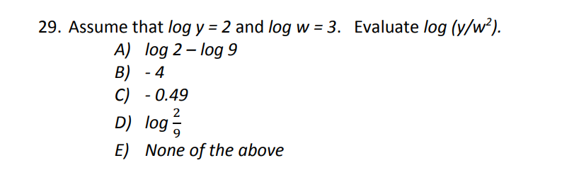 29. Assume that log y = 2 and log w = 3. Evaluate log (y/w?).
A) log 2- log 9
B) - 4
C) - 0.49
D) log
E) None of the above
