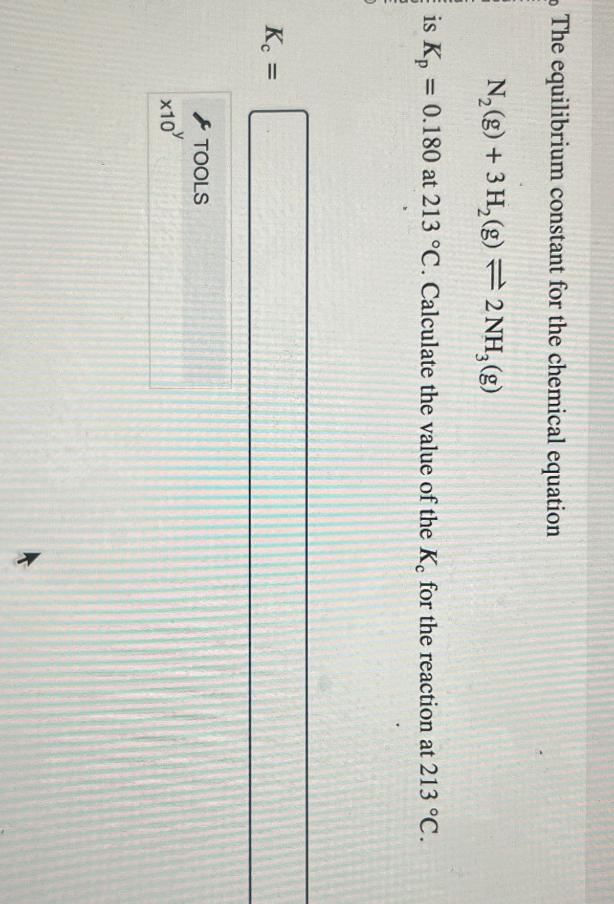 The equilibrium constant for the chemical equation
is Kp
N2(g) + 3H2(g) 2 NH3(g)
= 0.180 at 213 °C. Calculate the value of the Kc for the reaction at 213 °C.
Kc =
TOOLS
x10