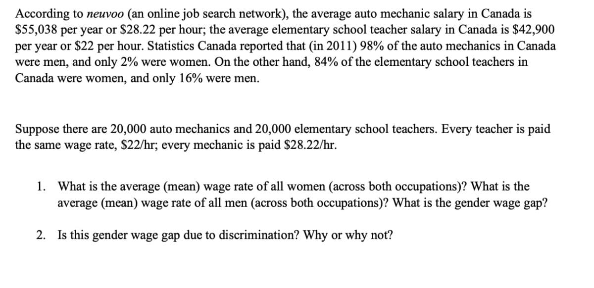 According to neuvoo (an online job search network), the average auto mechanic salary in Canada is
$55,038 per year or $28.22 per hour; the average elementary school teacher salary in Canada is $42,900
per year or $22 per hour. Statistics Canada reported that (in 2011) 98% of the auto mechanics in Canada
were men, and only 2% were women. On the other hand, 84% of the elementary school teachers in
Canada were women, and only 16% were men.
Suppose there are 20,000 auto mechanics and 20,000 elementary school teachers. Every teacher is paid
the same wage rate, $22/hr; every mechanic is paid $28.22/hr.
1. What is the average (mean) wage rate of all women (across both occupations)? What is the
average (mean) wage rate of all men (across both occupations)? What is the gender wage gap?
2. Is this gender wage gap due to discrimination? Why or why not?