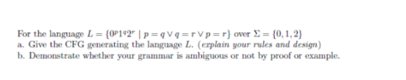 For the language L = {0P192 | p=qvq=rVp=r}
over Σ= {0,1,2}
a. Give the CFG generating the language L. (explain your rules and design)
b. Demonstrate whether your grammar is ambiguous or not by proof or example.