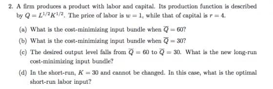 2. A firm produces a product with labor and capital. Its production function is described
by Q=L¹/2K¹/2. The price of labor is w = 1, while that of capital is r = 4.
(a) What is the cost-minimizing input bundle when Q = 60?
(b) What is the cost-minimizing input bundle when Q = 30?
(c) The desired output level falls from Q = 60 to Q = 30. What is the new long-run
cost-minimizing input bundle?
(d) In the short-run, K = 30 and cannot be changed. In this case, what is the optimal
short-run labor input?