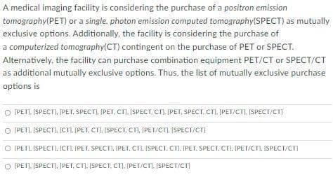 A medical imaging facility is considering the purchase of a positron emission
tomography(PET) or a single, photon emission computed tomography(SPECT) as mutually
exclusive options. Additionally, the facility is considering the purchase of
a computerized tomography(CT) contingent on the purchase of PET or SPECT.
Alternatively, the facility can purchase combination equipment PET/CT or SPECT/CT
as additional mutually exclusive options. Thus, the list of mutually exclusive purchase
options is
O IPETI. ISPECT), ĮPET, SPECTI, ĮPET, CTI, ISPECT, CTL. IPET, SPECT, CT), [PET/CTI, ISPECT/CT)
O IPETI. ISPECTI. ICTL. (PET, CT). ISPECT. CT, ĮPET/CT), ISPECT/CTI
(PETI. ISPECT), ICn. (PET, SPECT), (PET, CT), ISPECT. CT). [PET, SPECT, CT), IPET/CTI, ISPECT/CT)
O (PETI. (SPECT), ĮPET, CT). (SPECT, CT). (PET/CTI, [SPECT/CT
