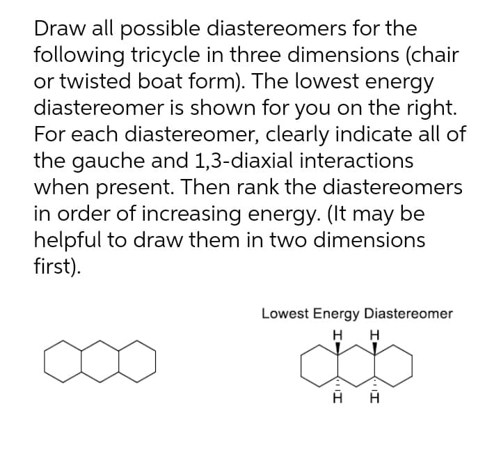 Draw all possible diastereomers for the
following tricycle in three dimensions (chair
or twisted boat form). The lowest energy
diastereomer is shown for you on the right.
For each diastereomer, clearly indicate all of
the gauche and 1,3-diaxial interactions
when present. Then rank the diastereomers
in order of increasing energy. (It may be
helpful to draw them in two dimensions
first).
Lowest Energy Diastereomer
H
H
