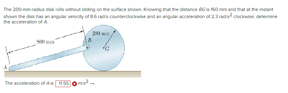 The 200-mm-radius disk rolls without sliding on the surface shown. Knowing that the distance BG is 160 mm and that at the instant
shown the disk has an angular velocity of 8.6 rad/s counterclockwise and an angular acceleration of 2.3 rad/s2 clockwise, determine
the acceleration of A.
800 mm
The acceleration of A is 11.55
200 mm
B
m/s²_