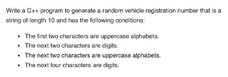 Write a C++ program to generate a random vehicle registration number that is a
string of length 10 and has the following conditions:
•
The first two characters are uppercase alphabets.
The next two characters are digits.
The next two characters are uppercase alphabets.
The next four characters are digits.