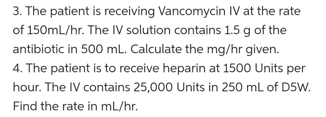 3. The patient is receiving Vancomycin IV at the rate
of 150mL/hr. The IV solution contains 1.5 g of the
antibiotic in 500 mL. Calculate the mg/hr given.
4. The patient is to receive heparin at 1500 Units per
hour. The IV contains 25,000 Units in 250 mL of D5W.
Find the rate in mL/hr.
