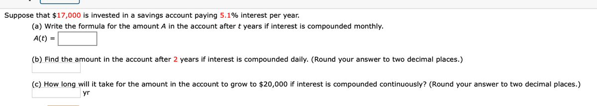 Suppose that $17,000 is invested in a savings account paying 5.1% interest per year.
(a) Write the formula for the amount A in the account after t years if interest is compounded monthly.
A(t) =
(b) Find the amount in the account after 2 years if interest is compounded daily. (Round your answer to two decimal places.)
(c) How long will it take for the amount in the account to grow to $20,000 if interest is compounded continuously? (Round your answer to two decimal places.)
yr
