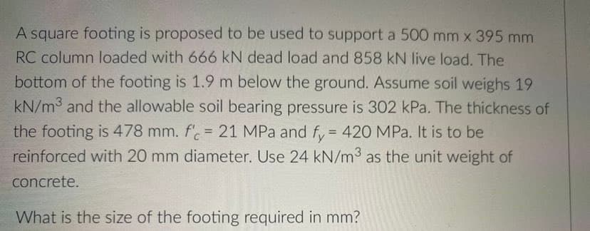 A square footing is proposed to be used to support a 500 mm x 395 mm
RC column loaded with 666 kN dead load and 858 kN Ilive load. The
bottom of the footing is 1.9 m below the ground. Assume soil weighs 19
kN/m3 and the allowable soil bearing pressure is 302 kPa. The thickness of
the footing is 478 mm. f'.= 21 MPa and fy = 420 MPa. It is to be
reinforced with 20 mm diameter. Use 24 kN/m3 as the unit weight of
concrete.
What is the size of the footing required in mm?

