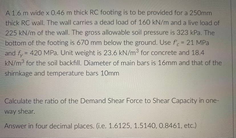 A 1.6 m wide x 0.46 m thick RC footing is to be provided for a 250mm
thick RC wall. The wall carries a dead load of 160 kN/m and a live load of
225 kN/m of the wall. The gross allowable soil pressure is 323 kPa. The
bottom of the footing is 670 mm below the ground. Use f'= 21 MPa
and f, = 420 MPa. Unit weight is 23.6 kN/m3 for concrete and 18.4
kN/m3 for the soil backfill. Diameter of main bars is 16mm and that of the
shirnkage and temperature bars 10mm
Calculate the ratio of the Demand Shear Force to Shear Capacity in one-
way shear.
Answer in four decimal places. (i.e. 1.6125, 1.5140, 0.8461, etc.)
