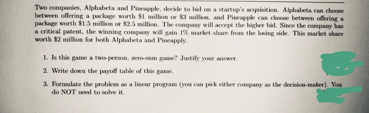 Two companies, Alphabeta and Pineapple, decide to bid on a startup's acquisition. Alphabeta can choose
between offering a package worth $1 million or $3 million, and Pineapple can choose between offering a
package worth $1.5 million or $2.5 million. The company will accept the higher bid. Since the company has
a critical patent, the winning company will gain 1% market share from the losing side. This market share
worth $2 million for both Alphabeta and Pineapply.
1. Is this game a two-person, zero-sum game? Justify your answer.
2. Write down the payoff table of this game.
3. Formulate the problem as a linear program (you can pick either company as the decision-maker). You
do NOT need to solve it.
