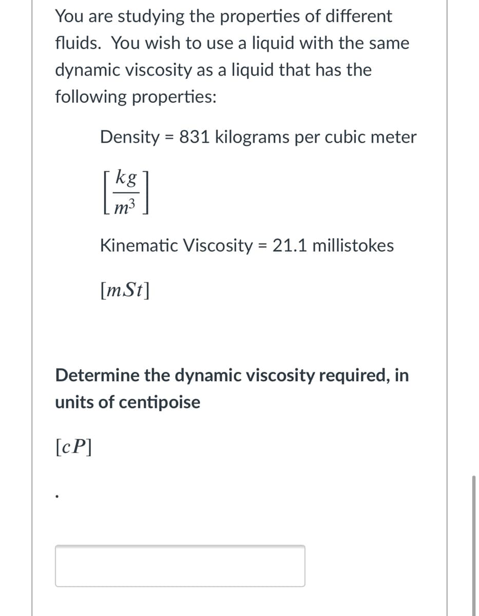 You are studying the properties of different
fluids. You wish to use a liquid with the same
dynamic viscosity as a liquid that has the
following properties:
Density = 831 kilograms per cubic meter
kg
m3
Kinematic Viscosity = 21.1 millistokes
[mSt]
Determine the dynamic viscosity required, in
units of centipoise
[cP]
