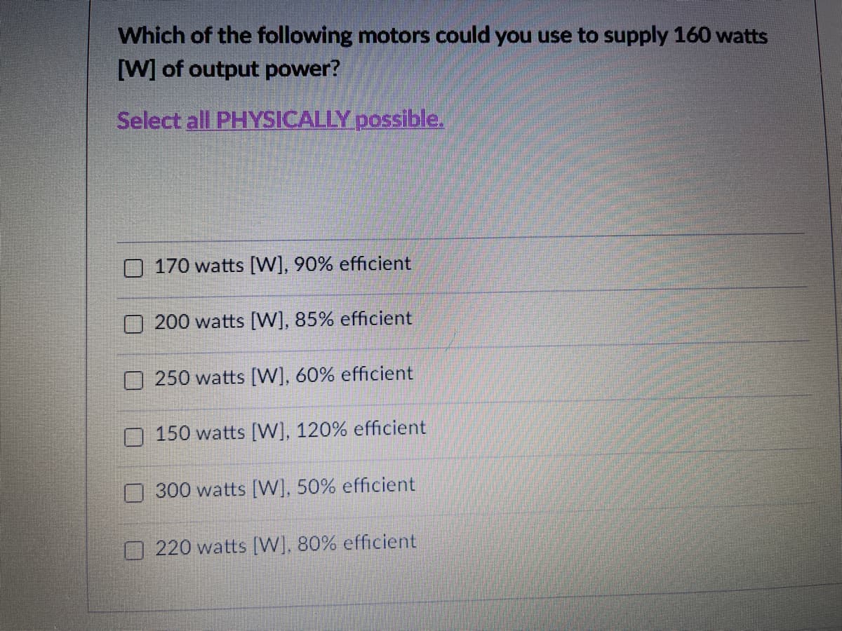 Which of the following motors could you use to supply 160 watts
[W] of output power?
Select all PHYSICALLY possible.
O 170 watts [W], 90% efficient
200 watts [W], 85% efficient
250 watts [W], 60% efficient
150 watts [W], 120% efficient
300 watts [W], 50% efficient
O 220 watts [W], 80% efficient
