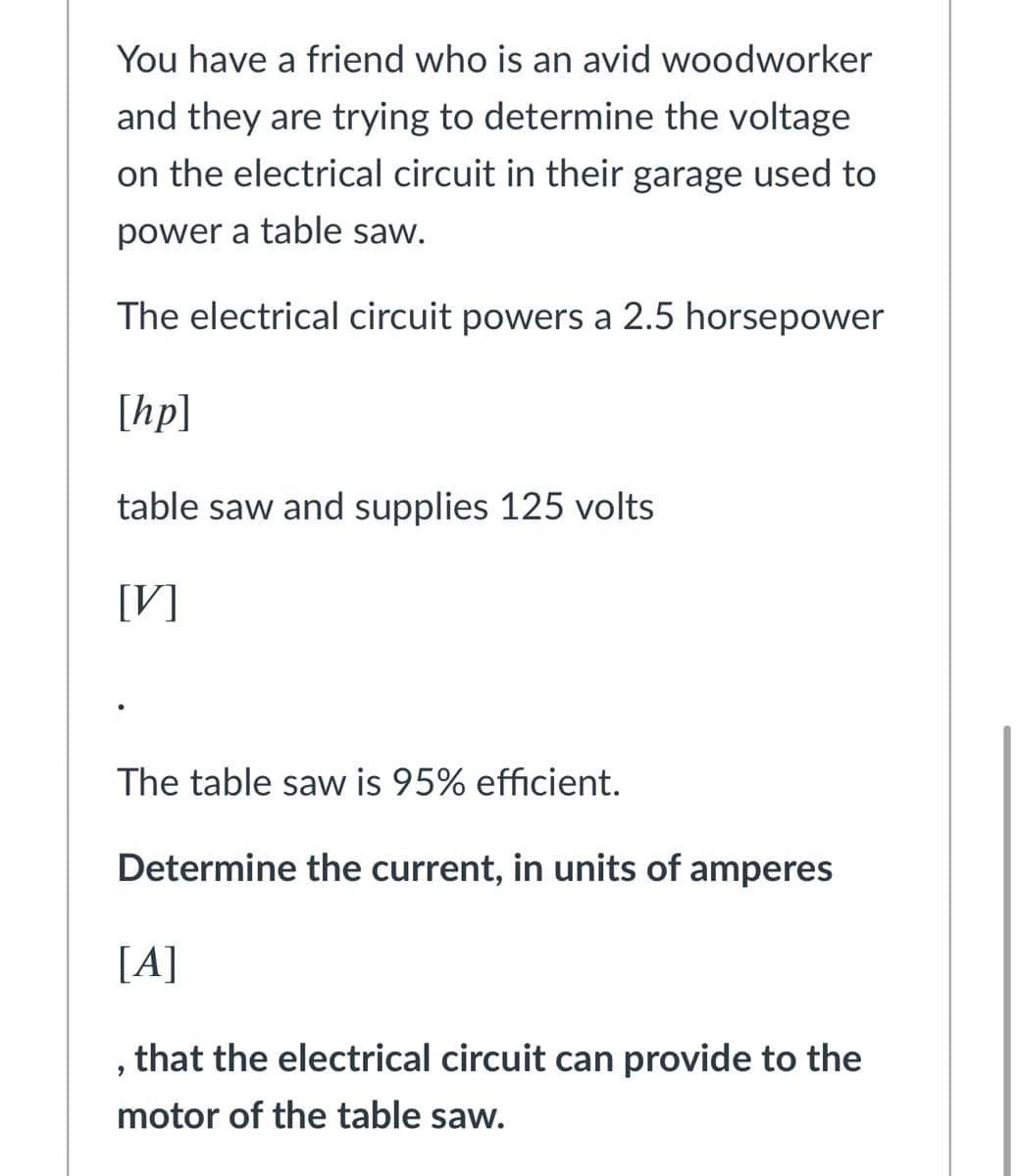 You have a friend who is an avid woodworker
and they are trying to determine the voltage
on the electrical circuit in their garage used to
power a table saw.
The electrical circuit powers a 2.5 horsepower
[hp]
table saw and supplies 125 volts
[V]
The table saw is 95% efficient.
Determine the current, in units of amperes
[A]
that the electrical circuit can provide to the
motor of the table saw.
