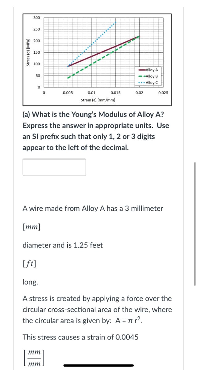 300
250
200
6 150
100
Alloy A
50
- -Alloy B
..• Alloy C
0.005
0.01
0.015
0.02
0.025
Strain (e) [mm/mm]
(a) What is the Young's Modulus of Alloy A?
Express the answer in appropriate units. Use
an SI prefix such that only 1, 2 or 3 digits
appear to the left of the decimal.
A wire made from Alloy A has a 3 millimeter
[mm]
diameter and is 1.25 feet
[ft]
long.
A stress is created by applying a force over the
circular cross-sectional area of the wire, where
the circular area is given by: A = n r².
This stress causes a strain of 0.0045
тт
тт
Stress (a) [MPa]
