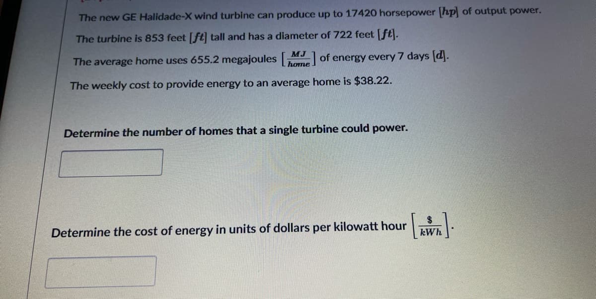 The new GE Halidade-X wind turbine can produce up to 17420 horsepower [hp of output power.
The turbine is 853 feet [ft] tall and has a diameter of 722 feet [ft).
MJ
The average home uses 655.2 megajoules
home of energy every 7 days [d.
The weekly cost to provide energy to an average home is $38.22.
Determine the number of homes that a single turbine could power.
Determine the cost of energy
units of dollars per kilowatt hour
kWh
