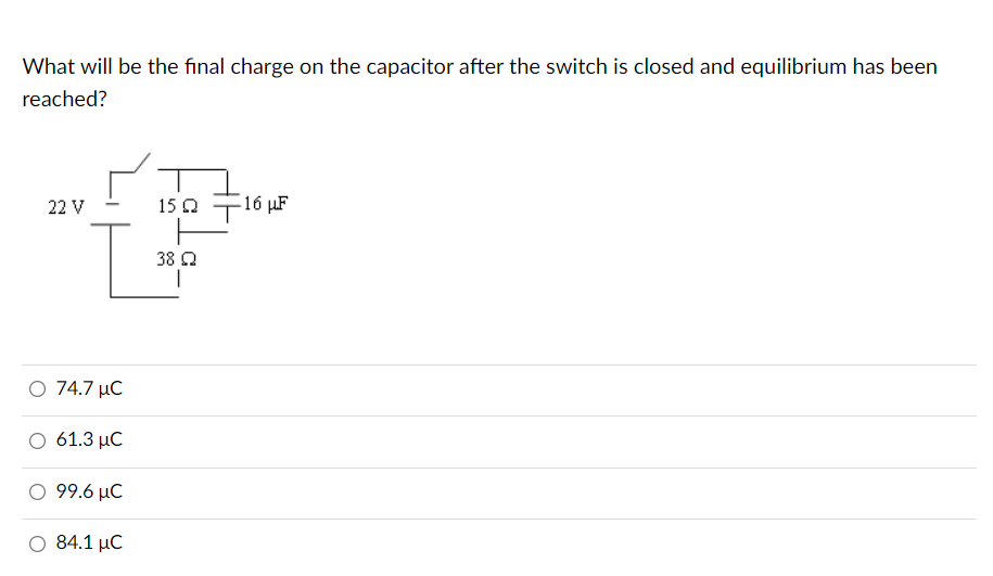What will be the final charge on the capacitor after the switch is closed and equilibrium has been
reached?
22 V
T
74.7 μC
61.3 MC
99.6 MC
Ο 84.1 μC
158
38 Ω
16 με