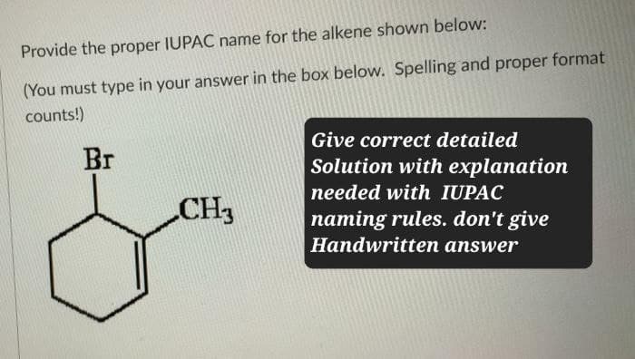Provide the proper IUPAC name for the alkene shown below:
(You must type in your answer in the box below. Spelling and proper format
counts!)
Br
CH3
Give correct detailed
Solution with explanation
needed with IUPAC
naming rules. don't give
Handwritten answer