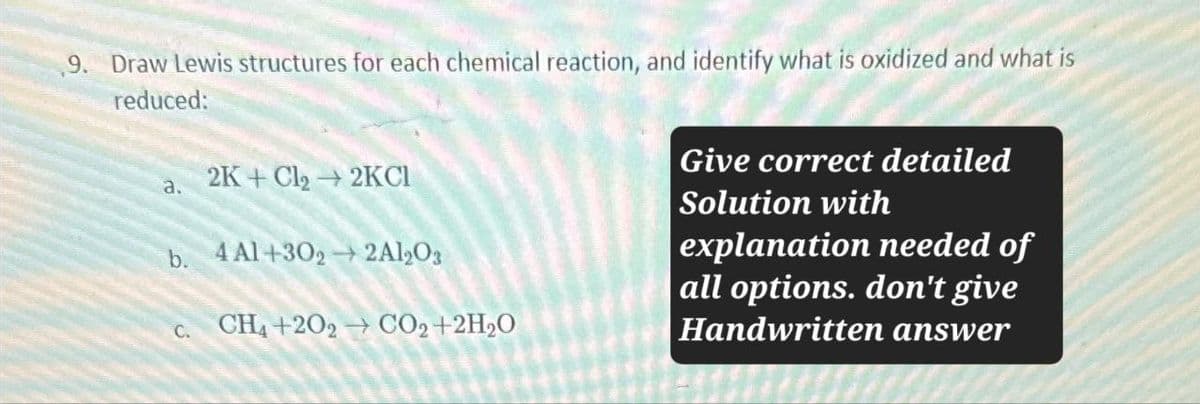 9. Draw Lewis structures for each chemical reaction, and identify what is oxidized and what is
reduced:
a.
2K+Cl₂ 2KCI
b. 4 Al+302→2Al2O3
C. CH4+202 → CO₂+2H2O
Give correct detailed
Solution with
explanation needed of
all options. don't give
Handwritten answer