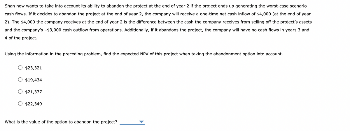 Shan now wants to take into account its ability to abandon the project at the end of year 2 if the project ends up generating the worst-case scenario
cash flows. If it decides to abandon the project at the end of year 2, the company will receive a one-time net cash inflow of $4,000 (at the end of year
2). The $4,000 the company receives at the end of year 2 is the difference between the cash the company receives from selling off the project's assets
and the company's -$3,000 cash outflow from operations. Additionally, if it abandons the project, the company will have no cash flows in years 3 and
4 of the project.
Using the information in the preceding problem, find the expected NPV of this project when taking the abandonment option into account.
$23,321
$19,434
$21,377
$22,349
What is the value of the option to abandon the project?
