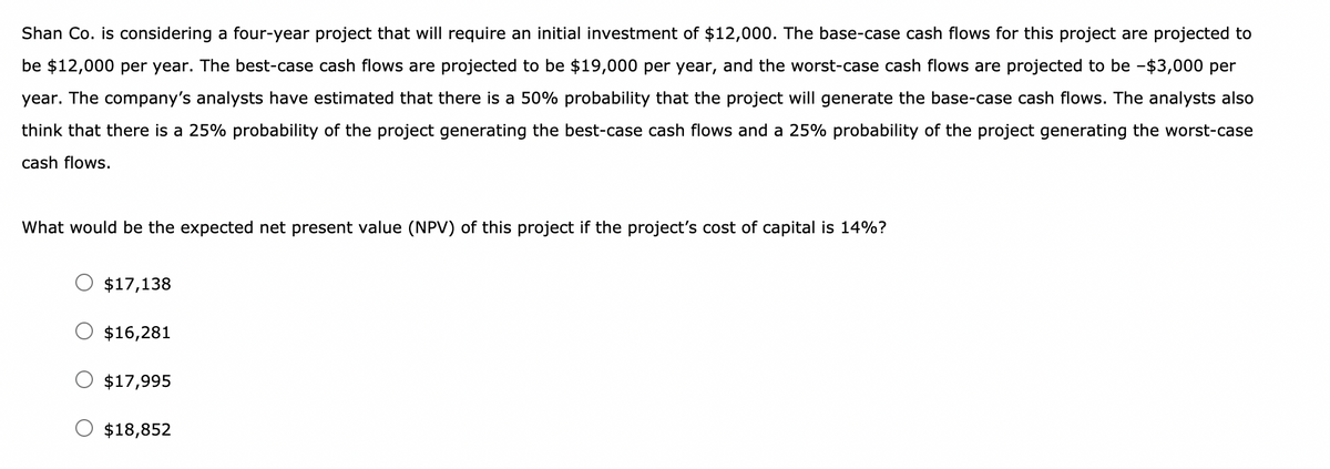 Shan Co. is considering a four-year project that will require an initial investment of $12,000. The base-case cash flows for this project are projected to
be $12,000 per year. The best-case cash flows are projected to be $19,000 per year, and the worst-case cash flows are projected to be -$3,000 per
year. The company's analysts have estimated that there is a 50% probability that the project will generate the base-case cash flows. The analysts also
think that there is a 25% probability of the project generating the best-case cash flows and a 25% probability of the project generating the worst-case
cash flows.
What would be the expected net present value (NPV) of this project if the project's cost of capital is 14%?
$17,138
$16,281
O $17,995
$18,852
