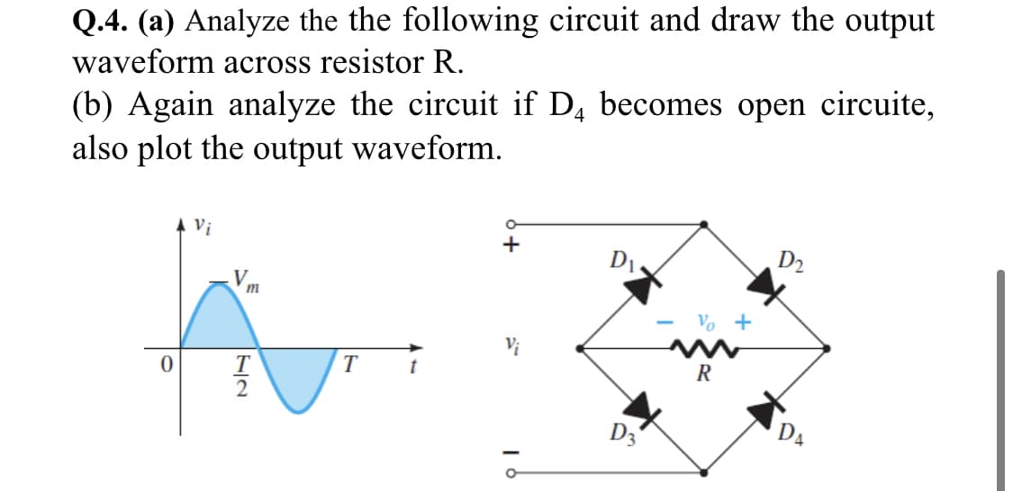 Q.4. (a) Analyze the the following circuit and draw the output
waveform across resistor R.
(b) Again analyze the circuit if D, becomes open circuite,
also plot the output waveform.
Vi
+
D1.
D2
V.
Vo +
T
R
D3
D4
