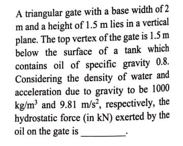 A triangular gate with a base width of 2
m and a height of 1.5 m lies in a vertical
plane. The top vertex of the gate is 1.5 m
below the surface of a tank which
contains oil of specific gravity 0.8.
Considering the density of water and
acceleration due to gravity to be 1000
kg/m³ and 9.81 m/s², respectively, the
hydrostatic force (in kN) exerted by the
oil on the gate is
