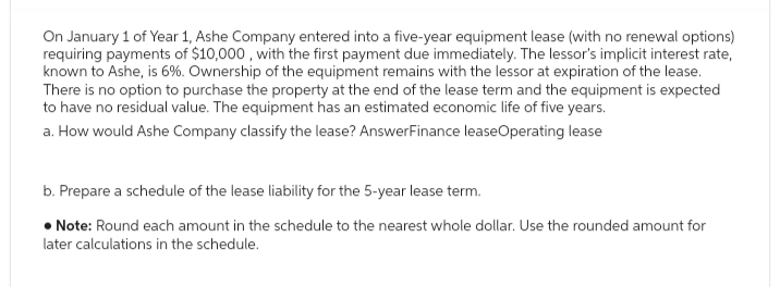 On January 1 of Year 1, Ashe Company entered into a five-year equipment lease (with no renewal options)
requiring payments of $10,000, with the first payment due immediately. The lessor's implicit interest rate,
known to Ashe, is 6%. Ownership of the equipment remains with the lessor at expiration of the lease.
There is no option to purchase the property at the end of the lease term and the equipment is expected
to have no residual value. The equipment has an estimated economic life of five years.
a. How would Ashe Company classify the lease? AnswerFinance leaseOperating lease
b. Prepare a schedule of the lease liability for the 5-year lease term.
• Note: Round each amount in the schedule to the nearest whole dollar. Use the rounded amount for
later calculations in the schedule.