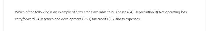 Which of the following is an example of a tax credit available to businesses? A) Depreciation B) Net operating loss
carryforward C) Research and development (R&D) tax credit D) Business expenses