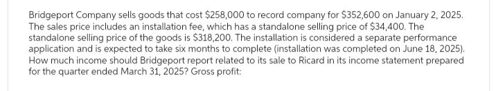 Bridgeport Company sells goods that cost $258,000 to record company for $352,600 on January 2, 2025.
The sales price includes an installation fee, which has a standalone selling price of $34,400. The
standalone selling price of the goods is $318,200. The installation is considered a separate performance
application and is expected to take six months to complete (installation was completed on June 18, 2025).
How much income should Bridgeport report related to its sale to Ricard in its income statement prepared
for the quarter ended March 31, 2025? Gross profit: