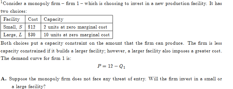 ¹Consider a monopoly firm- firm 1 - which is choosing to invest in a new production facility. It has
two choices:
Facility Cost Capacity
Small, S $12
2 units at zero marginal cost
Large, L $30 10 units at zero marginal cost
Both choices put a capacity constraint on the amount that the firm can produce. The firm is less
capacity constrained if it builds a larger facility; however, a larger facility also imposes a greater cost.
The demand curve for firm 1 is:
P = 12 - Q₁
A. Suppose the monopoly firm does not face any threat of entry. Will the firm invest in a small or
a large facility?