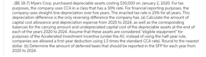 .(BE 18-7) Myers Corp. purchased depreciable assets costing $30,000 on January 2, 2020. For tax
purposes, the company uses CCA in a class that has a 30% rate. For financial reporting purposes, the
company uses straight-line depreciation over five years. The enacted tax rate is 25% for all years. This
depreciation difference is the only reversing difference the company has. (a) Calculate the amount of
capital cost allowance and depreciation expense from 2020 to 2024, as well as the corresponding
balances for the carrying amount and undepreciated capital cost of the depreciable assets at the end of
each of the years 2020 to 2024. Assume that these assets are considered "eligible equipment" for
purposes of the Accelerated Investment Incentive (under the All, instead of using the half-year rule,
companies are allowed a first-year deduction using 1.5 times the standard CCA rate). Round to the nearest
dollar. (b) Determine the amount of deferred taxes that should be reported in the SFP for each year from
2020 to 2024.